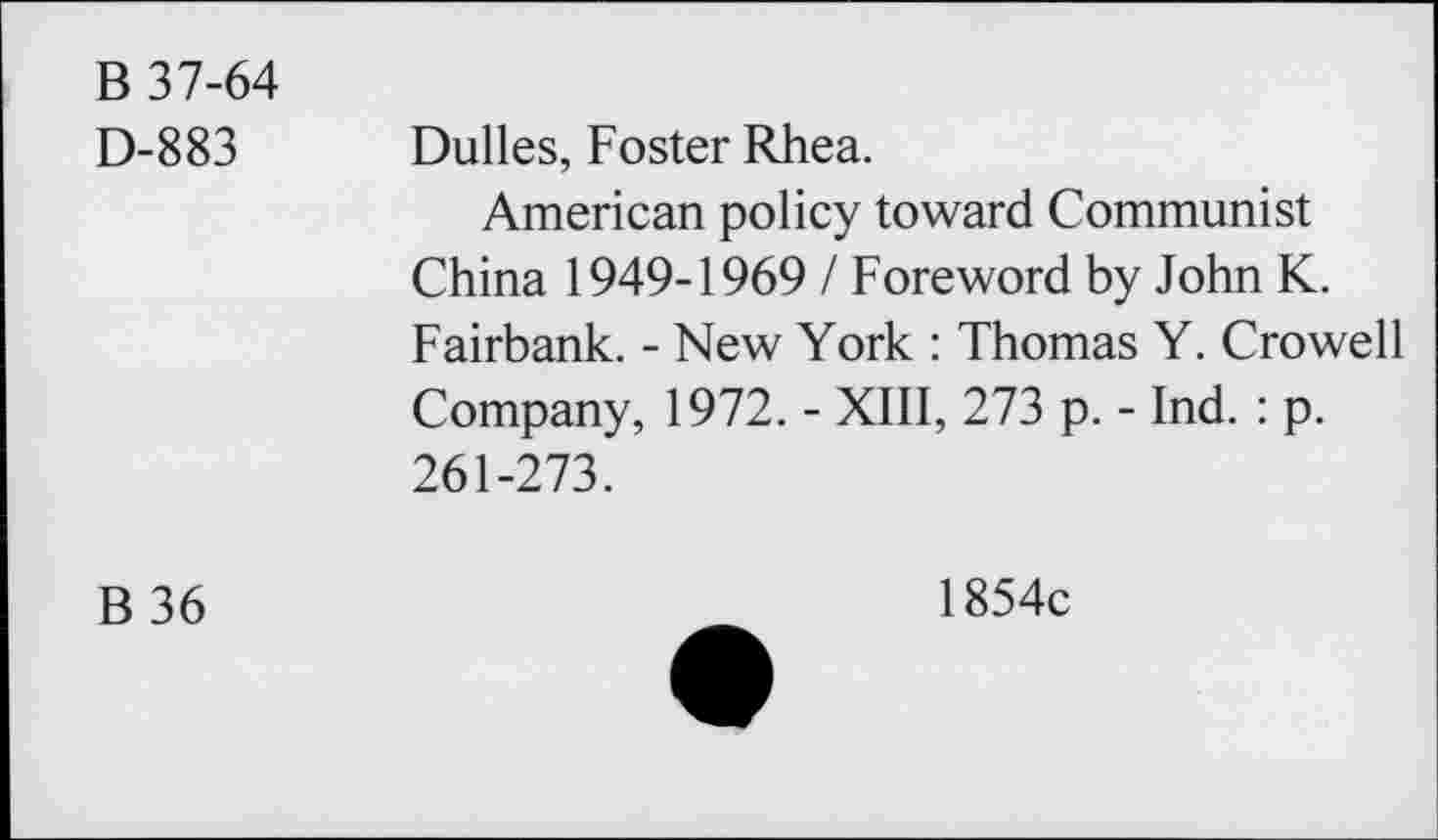 ﻿B 37-64
D-883
Dulles, Foster Rhea.
American policy toward Communist China 1949-19691 Foreword by John K. Fairbank. - New York : Thomas Y. Crowell Company, 1972. - XIII, 273 p. - Ind. : p. 261-273.
B36
1854c